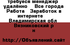 требуеся менеджер (удалённо) - Все города Работа » Заработок в интернете   . Владимирская обл.,Вязниковский р-н